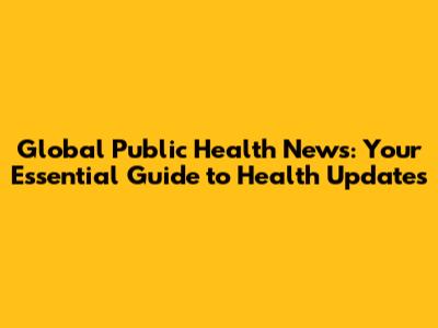 Global Public Health News: Your Essential Guide to Health Updates