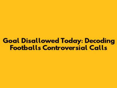 Goal Disallowed Today: Decoding Football's Controversial Calls