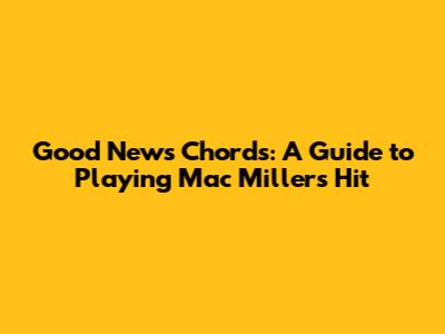 Good News Chords: A Guide to Playing Mac Miller's Hit