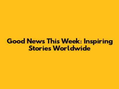 Good News This Week: Inspiring Stories Worldwide