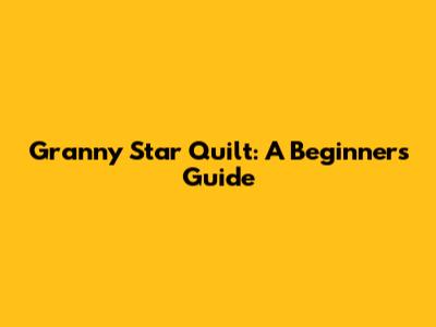Granny Star Quilt: A Beginner's Guide