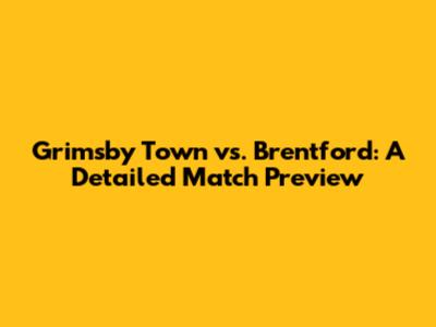 Grimsby Town vs. Brentford: A Detailed Match Preview