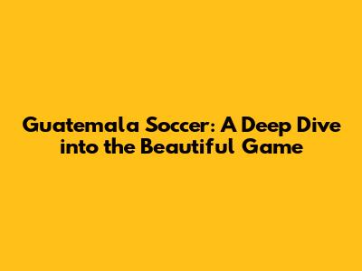 Guatemala Soccer: A Deep Dive into the Beautiful Game