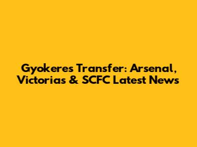 Gyokeres Transfer: Arsenal, Victoria's & SCFC Latest News