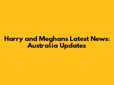 Harry and Meghan's Latest News: Australia Updates