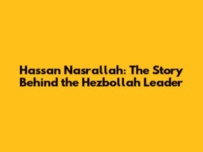 Hassan Nasrallah: The Story Behind the Hezbollah Leader
