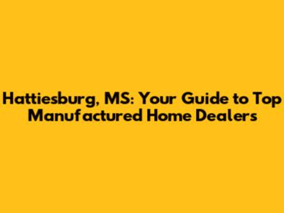 Hattiesburg, MS: Your Guide to Top Manufactured Home Dealers
