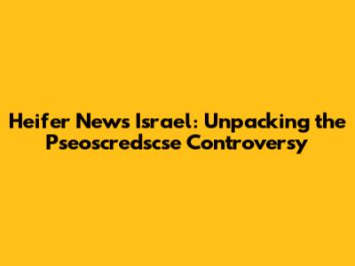 Heifer News Israel: Unpacking the Pseoscredscse Controversy