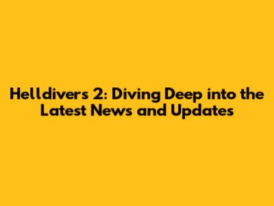 Helldivers 2: Diving Deep into the Latest News and Updates