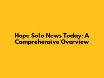 Hope Solo News Today: A Comprehensive Overview
