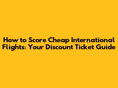 How to Score Cheap International Flights: Your Discount Ticket Guide
