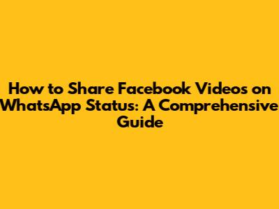 How to Share Facebook Videos on WhatsApp Status: A Comprehensive Guide