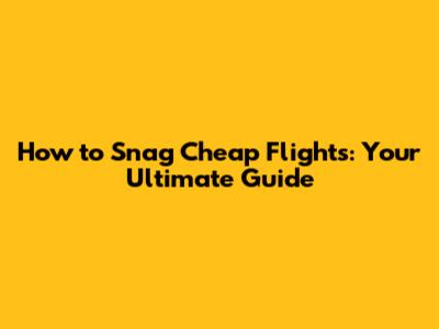 How to Snag Cheap Flights: Your Ultimate Guide