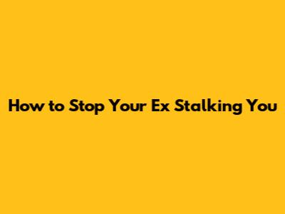 How to Stop Your Ex Stalking You