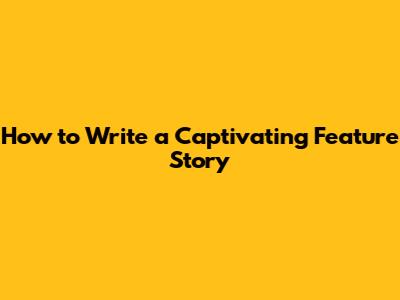How to Write a Captivating Feature Story