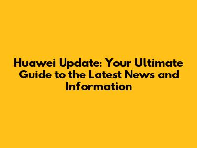 Huawei Update: Your Ultimate Guide to the Latest News and Information