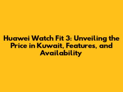 Huawei Watch Fit 3: Unveiling the Price in Kuwait, Features, and Availability