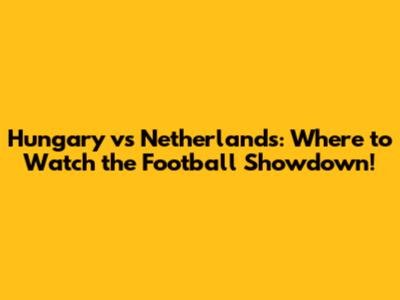 Hungary vs Netherlands: Where to Watch the Football Showdown!
