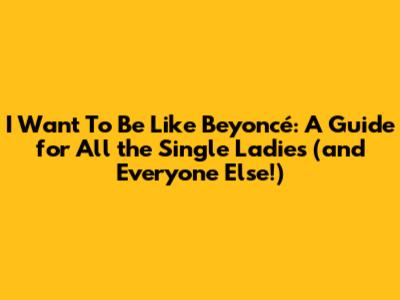 I Want To Be Like Beyoncé: A Guide for All the Single Ladies (and Everyone Else!)