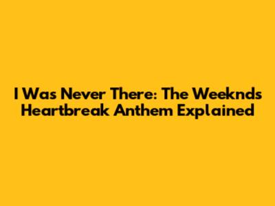 I Was Never There: The Weeknd's Heartbreak Anthem Explained