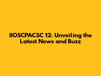 IIOSCPACSC 12: Unveiling the Latest News and Buzz