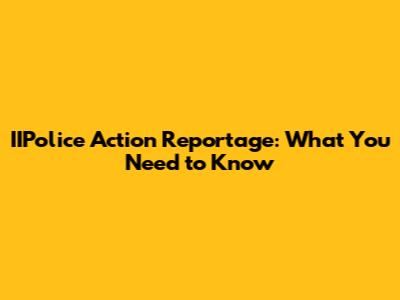 IIPolice Action Reportage: What You Need to Know