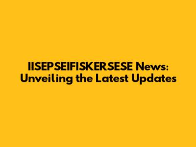 IISEPSEIFISKERSESE News: Unveiling the Latest Updates