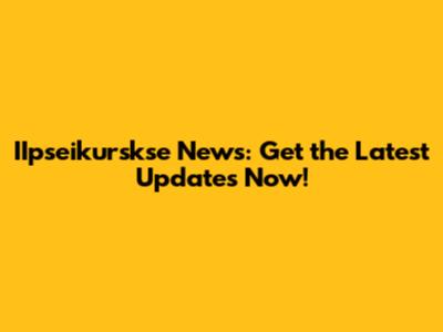 IIpseikurskse News: Get the Latest Updates Now!