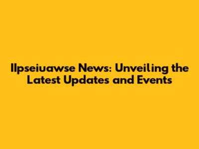 IIpseiuawse News: Unveiling the Latest Updates and Events