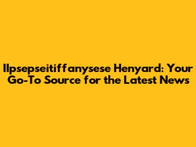 IIpsepseitiffanysese Henyard: Your Go-To Source for the Latest News