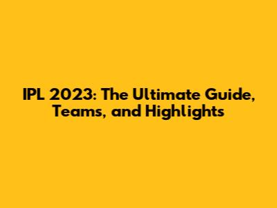 IPL 2023: The Ultimate Guide, Teams, and Highlights