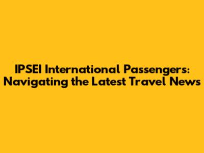 IPSEI International Passengers: Navigating the Latest Travel News