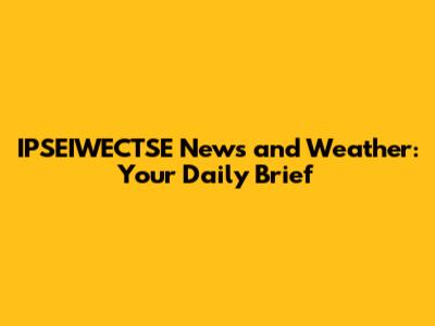 IPSEIWECTSE News and Weather: Your Daily Brief