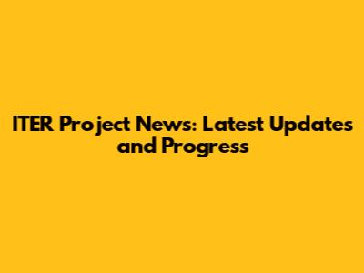 ITER Project News: Latest Updates and Progress