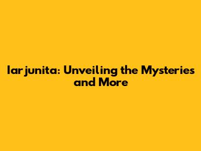 Iarjunita: Unveiling the Mysteries and More