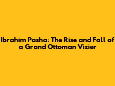 Ibrahim Pasha: The Rise and Fall of a Grand Ottoman Vizier