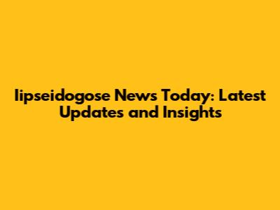 Iipseidogose News Today: Latest Updates and Insights