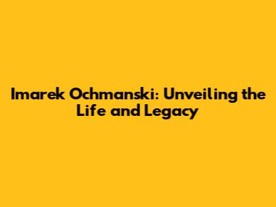 Imarek Ochmanski: Unveiling the Life and Legacy