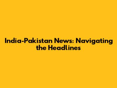 India-Pakistan News: Navigating the Headlines