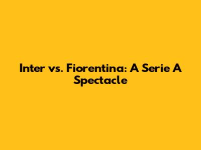 Inter vs. Fiorentina: A Serie A Spectacle