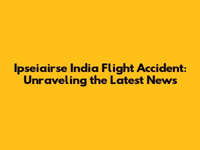 Ipseiairse India Flight Accident: Unraveling the Latest News