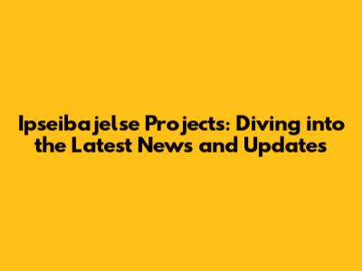 Ipseibajelse Projects: Diving into the Latest News and Updates