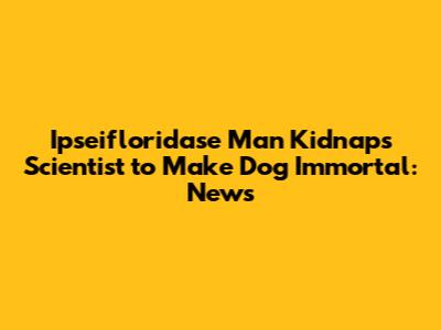 Ipseifloridase Man Kidnaps Scientist to Make Dog Immortal: News