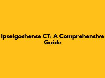Ipseigoshense CT: A Comprehensive Guide