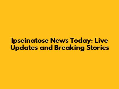 Ipseinatose News Today: Live Updates and Breaking Stories