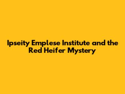 Ipseity Emplese Institute and the Red Heifer Mystery