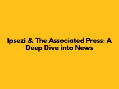 Ipsezi & The Associated Press: A Deep Dive into News