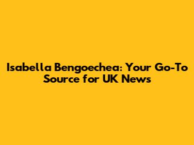 Isabella Bengoechea: Your Go-To Source for UK News