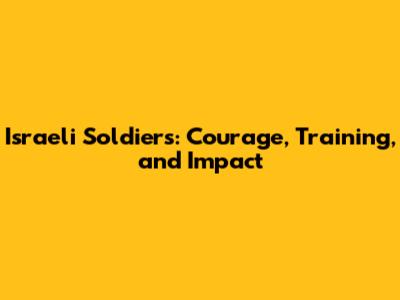 Israeli Soldiers: Courage, Training, and Impact
