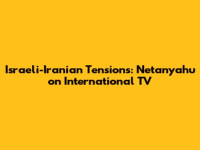 Israeli-Iranian Tensions: Netanyahu on International TV